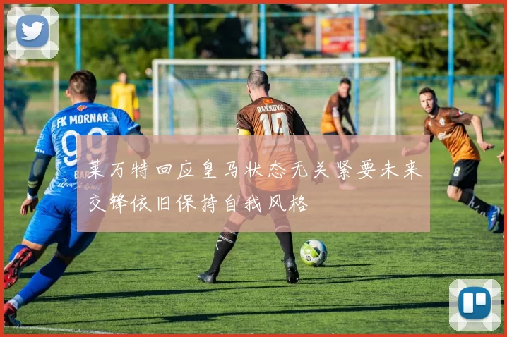 莱万特回应皇马状态无关紧要未来交锋依旧保持自我风格