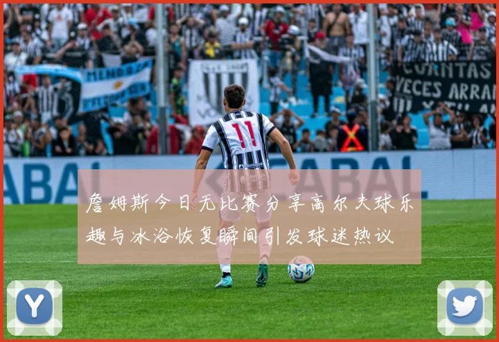 詹姆斯今日无比赛分享高尔夫球乐趣与冰浴恢复瞬间引发球迷热议