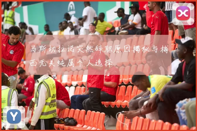 马斯切拉诺突然辞职原因揭秘与梅西无关纯属个人选择