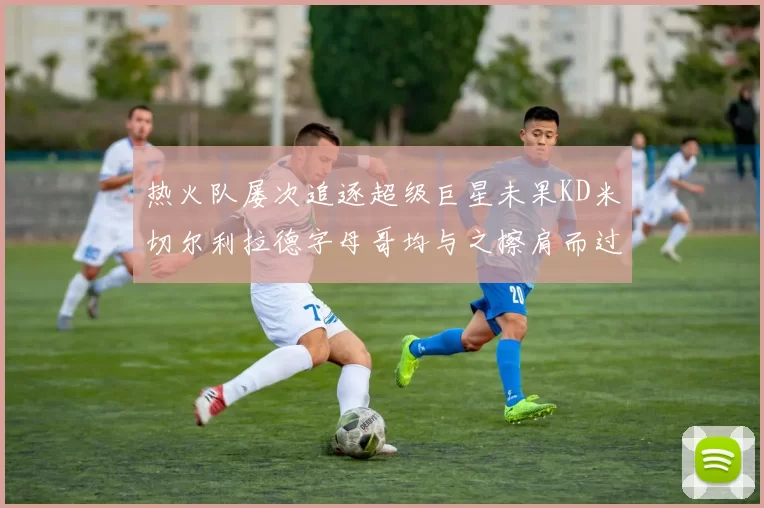 热火队屡次追逐超级巨星未果KD米切尔利拉德字母哥均与之擦肩而过