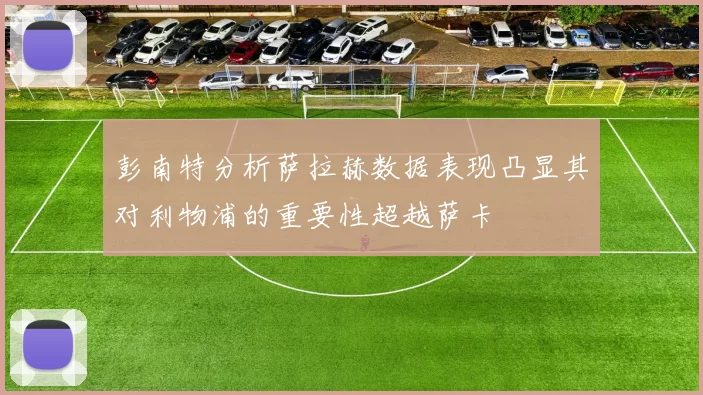 彭南特分析萨拉赫数据表现凸显其对利物浦的重要性超越萨卡