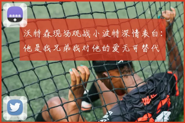 沃特森现场观战小波特深情表白：他是我兄弟我对他的爱无可替代