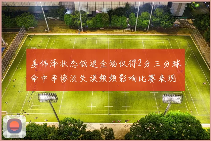 姜伟泽状态低迷全场仅得2分三分球命中率惨淡失误频频影响比赛表现