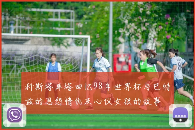 科斯塔库塔回忆98年世界杯与巴特兹的恩怨情仇及心仪女孩的故事