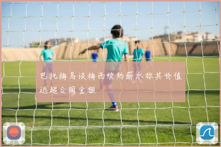 巴托梅乌谈梅西续约薪水称其价值远超合同金额