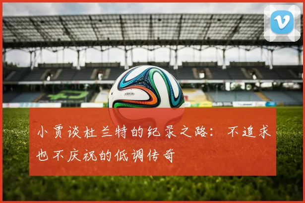 小贾谈杜兰特的纪录之路：不追求也不庆祝的低调传奇