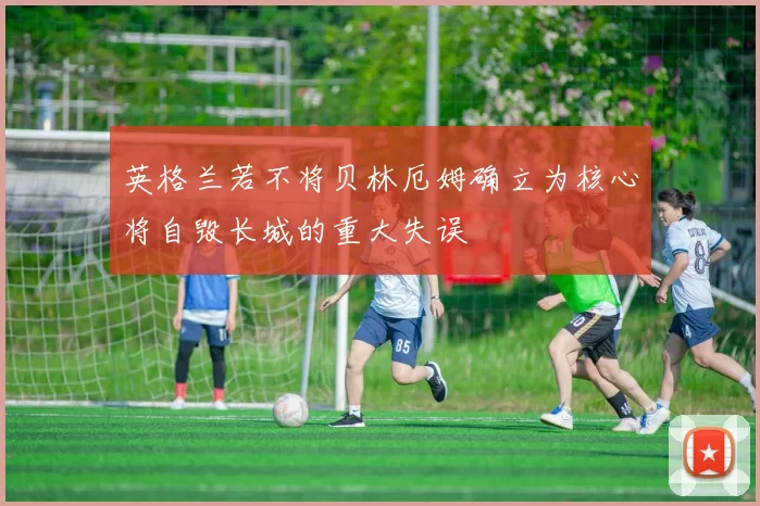 英格兰若不将贝林厄姆确立为核心将自毁长城的重大失误