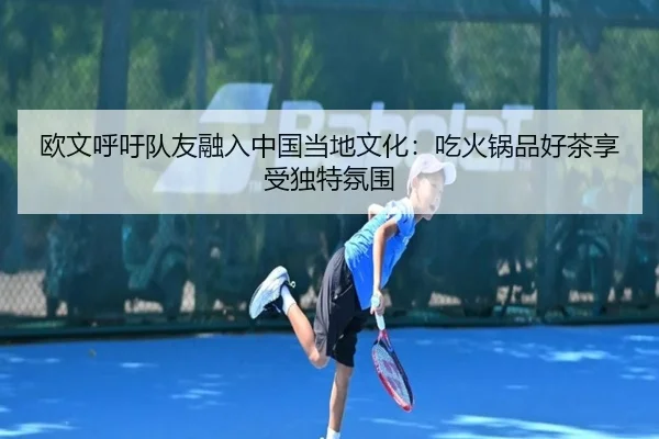 欧文呼吁队友融入中国当地文化:吃火锅品好茶享受独特氛围